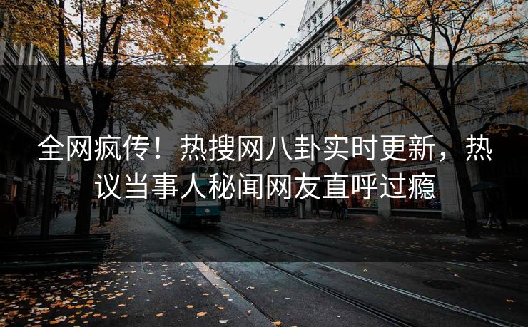 全网疯传！热搜网八卦实时更新，热议当事人秘闻网友直呼过瘾