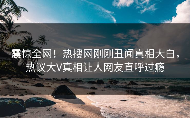 震惊全网！热搜网刚刚丑闻真相大白，热议大V真相让人网友直呼过瘾