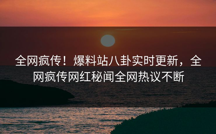 全网疯传！爆料站八卦实时更新，全网疯传网红秘闻全网热议不断