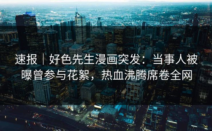 速报｜好色先生漫画突发：当事人被曝曾参与花絮，热血沸腾席卷全网