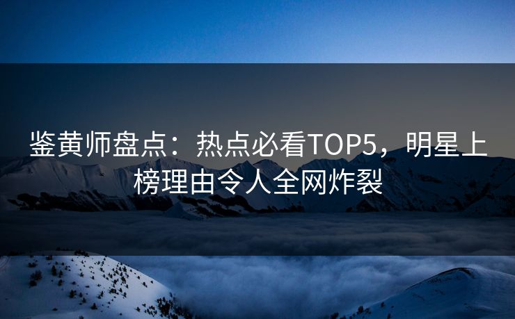 鉴黄师盘点：热点必看TOP5，明星上榜理由令人全网炸裂
