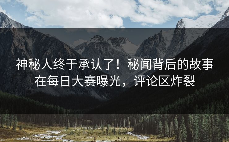 神秘人终于承认了！秘闻背后的故事在每日大赛曝光，评论区炸裂