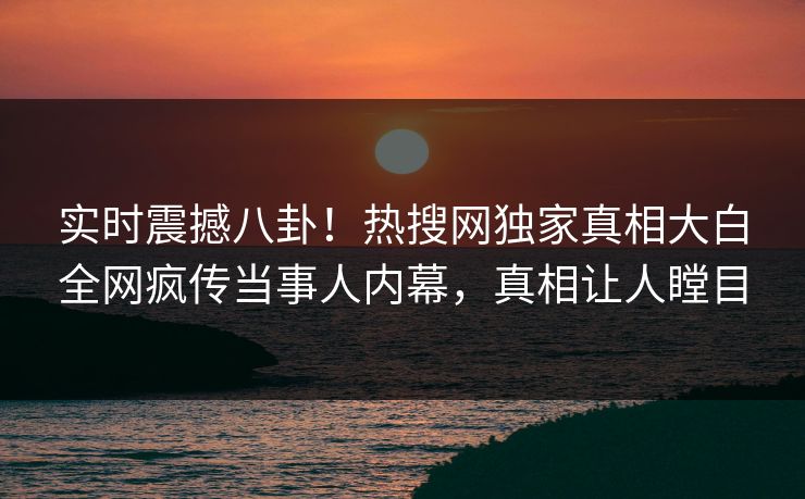 实时震撼八卦！热搜网独家真相大白全网疯传当事人内幕，真相让人瞠目