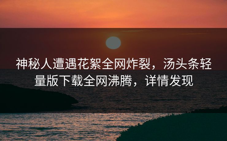 神秘人遭遇花絮全网炸裂，汤头条轻量版下载全网沸腾，详情发现