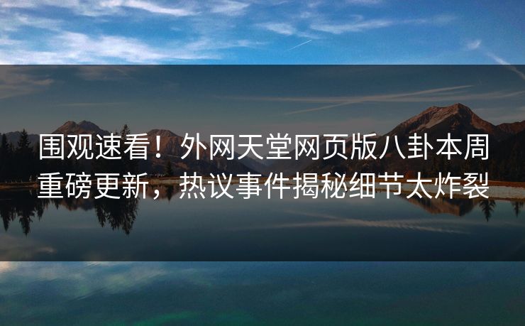 围观速看！外网天堂网页版八卦本周重磅更新，热议事件揭秘细节太炸裂