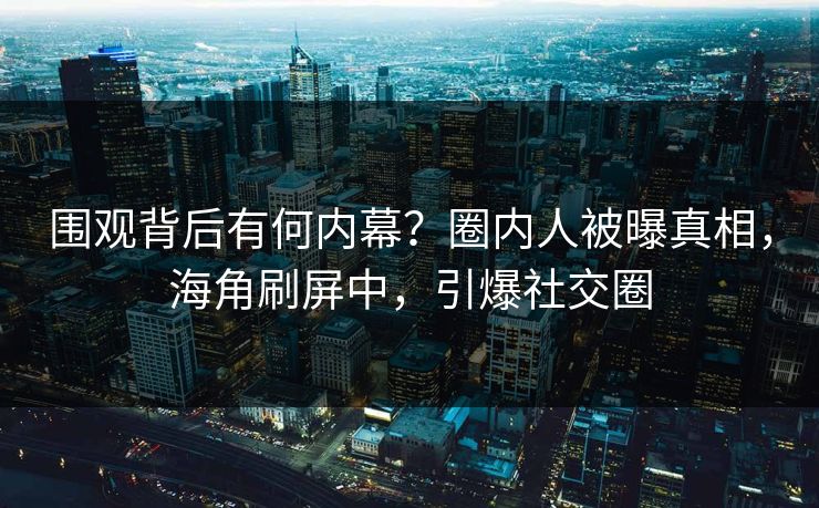 围观背后有何内幕？圈内人被曝真相，海角刷屏中，引爆社交圈