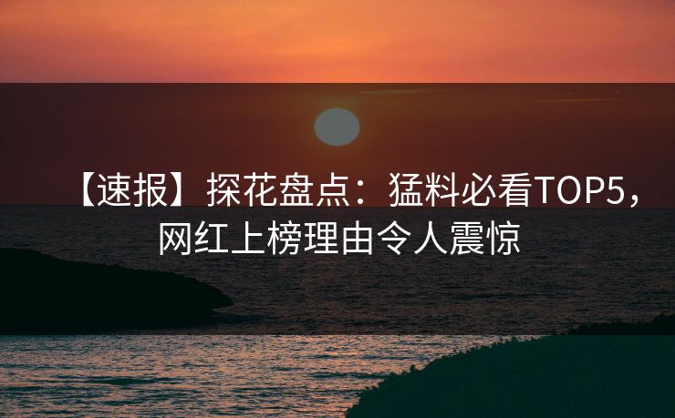 【速报】探花盘点：猛料必看TOP5，网红上榜理由令人震惊