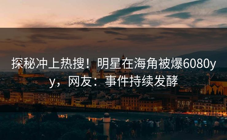 探秘冲上热搜！明星在海角被爆6080yy，网友：事件持续发酵