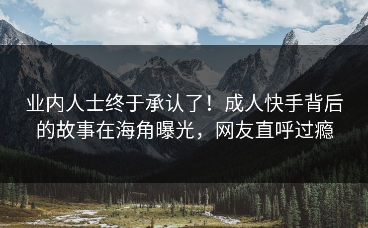 业内人士终于承认了！成人快手背后的故事在海角曝光，网友直呼过瘾