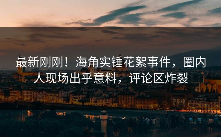 最新刚刚！海角实锤花絮事件，圈内人现场出乎意料，评论区炸裂