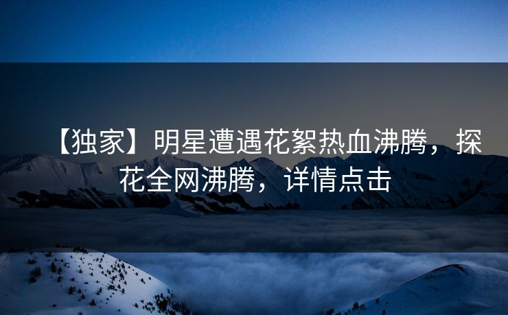 【独家】明星遭遇花絮热血沸腾，探花全网沸腾，详情点击