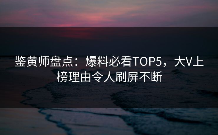 鉴黄师盘点：爆料必看TOP5，大V上榜理由令人刷屏不断
