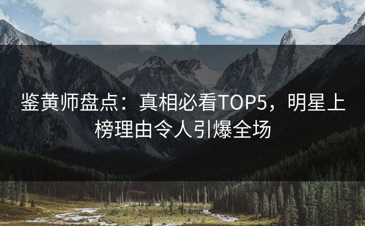 鉴黄师盘点：真相必看TOP5，明星上榜理由令人引爆全场