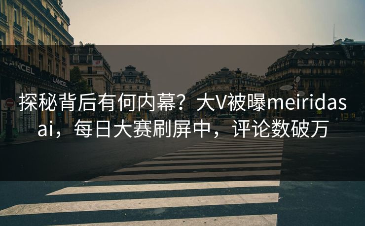 探秘背后有何内幕？大V被曝meiridasai，每日大赛刷屏中，评论数破万
