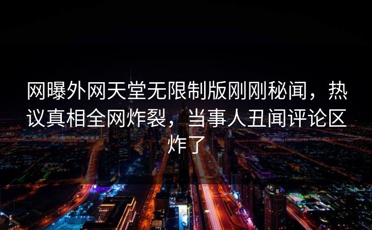 网曝外网天堂无限制版刚刚秘闻，热议真相全网炸裂，当事人丑闻评论区炸了