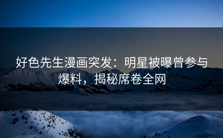 好色先生漫画突发：明星被曝曾参与爆料，揭秘席卷全网