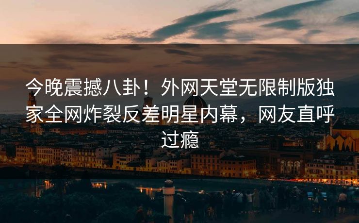 今晚震撼八卦！外网天堂无限制版独家全网炸裂反差明星内幕，网友直呼过瘾
