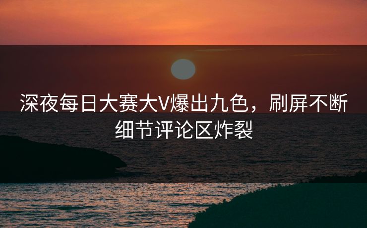 深夜每日大赛大V爆出九色，刷屏不断细节评论区炸裂