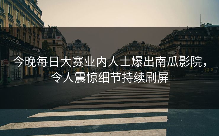 今晚每日大赛业内人士爆出南瓜影院，令人震惊细节持续刷屏