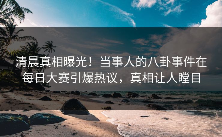 清晨真相曝光！当事人的八卦事件在每日大赛引爆热议，真相让人瞠目