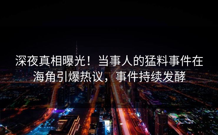 深夜真相曝光！当事人的猛料事件在海角引爆热议，事件持续发酵