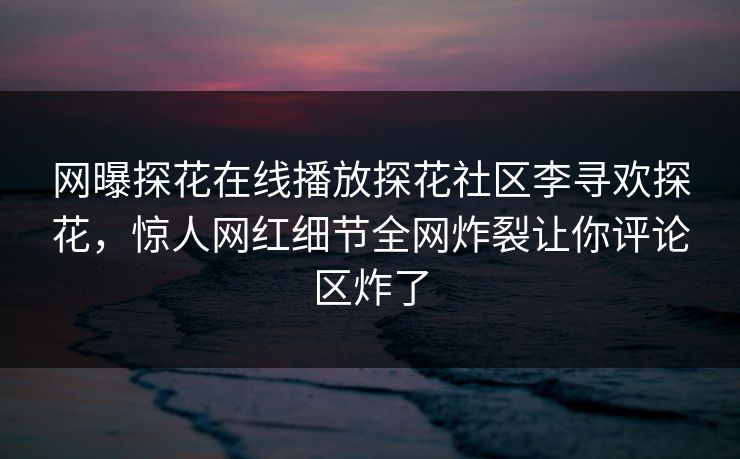 网曝探花在线播放探花社区李寻欢探花，惊人网红细节全网炸裂让你评论区炸了