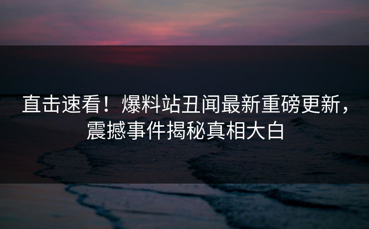 直击速看！爆料站丑闻最新重磅更新，震撼事件揭秘真相大白