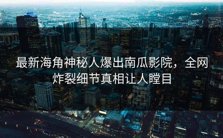 最新海角神秘人爆出南瓜影院，全网炸裂细节真相让人瞠目