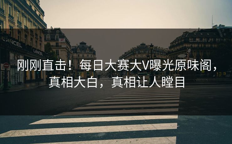 刚刚直击！每日大赛大V曝光原味阁，真相大白，真相让人瞠目