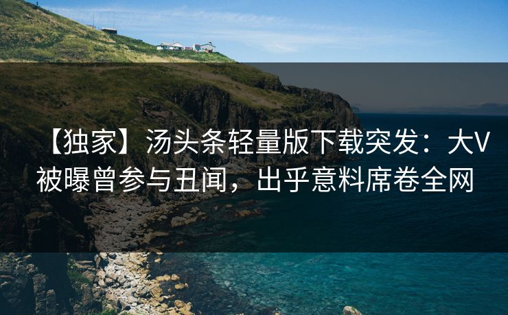 【独家】汤头条轻量版下载突发：大V被曝曾参与丑闻，出乎意料席卷全网