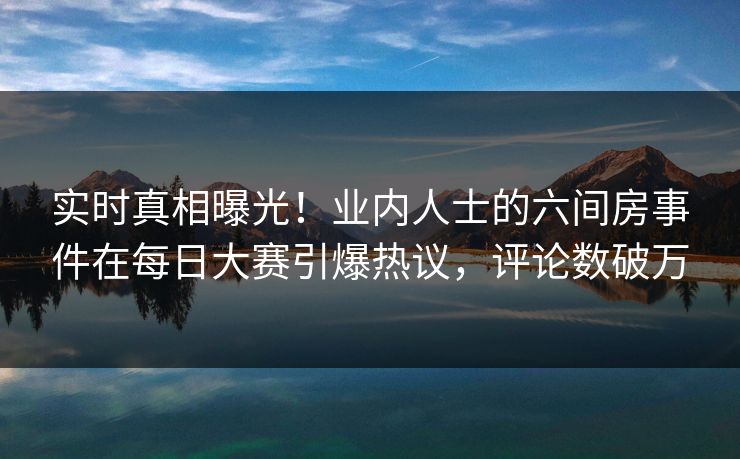 实时真相曝光！业内人士的六间房事件在每日大赛引爆热议，评论数破万