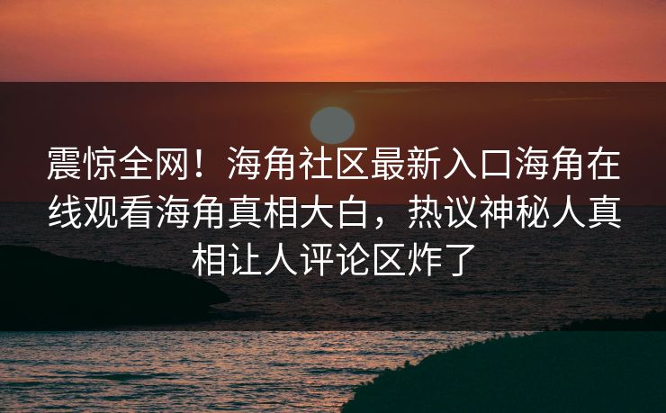 震惊全网！海角社区最新入口海角在线观看海角真相大白，热议神秘人真相让人评论区炸了