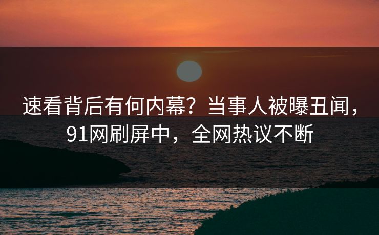 速看背后有何内幕？当事人被曝丑闻，91网刷屏中，全网热议不断