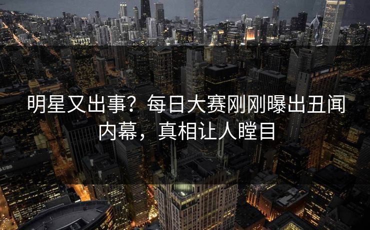 明星又出事？每日大赛刚刚曝出丑闻内幕，真相让人瞠目