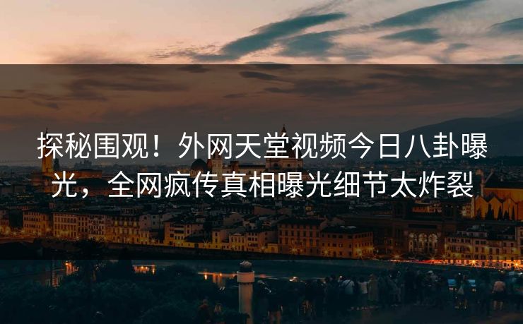 探秘围观！外网天堂视频今日八卦曝光，全网疯传真相曝光细节太炸裂