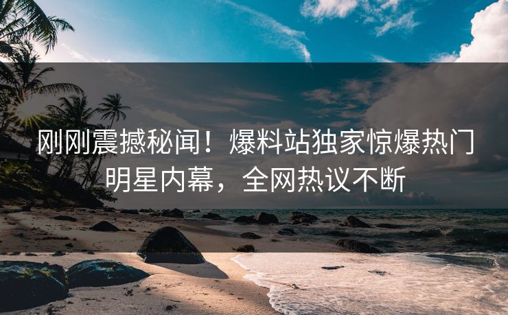 刚刚震撼秘闻！爆料站独家惊爆热门明星内幕，全网热议不断