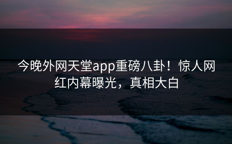 今晚外网天堂app重磅八卦！惊人网红内幕曝光，真相大白