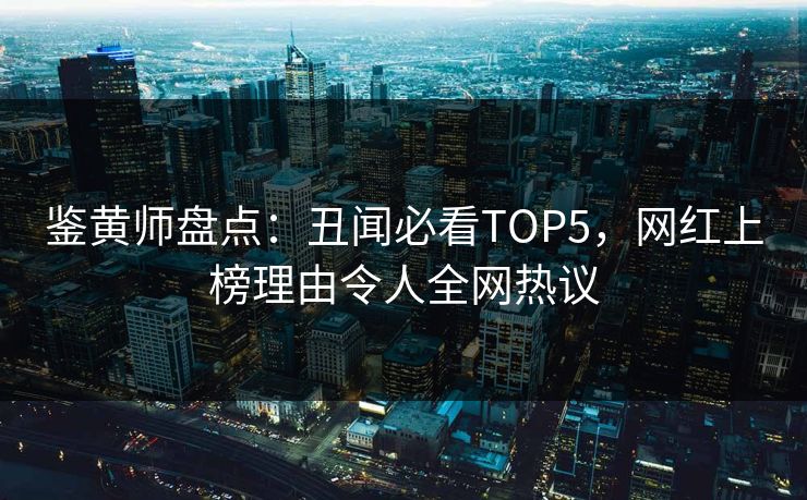 鉴黄师盘点：丑闻必看TOP5，网红上榜理由令人全网热议