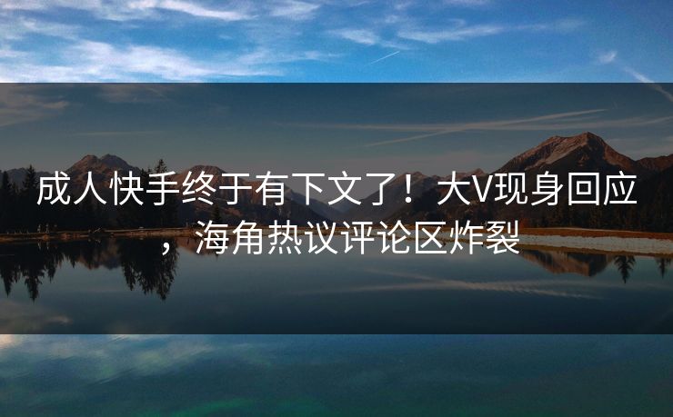成人快手终于有下文了！大V现身回应，海角热议评论区炸裂