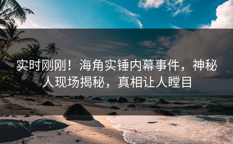 实时刚刚！海角实锤内幕事件，神秘人现场揭秘，真相让人瞠目