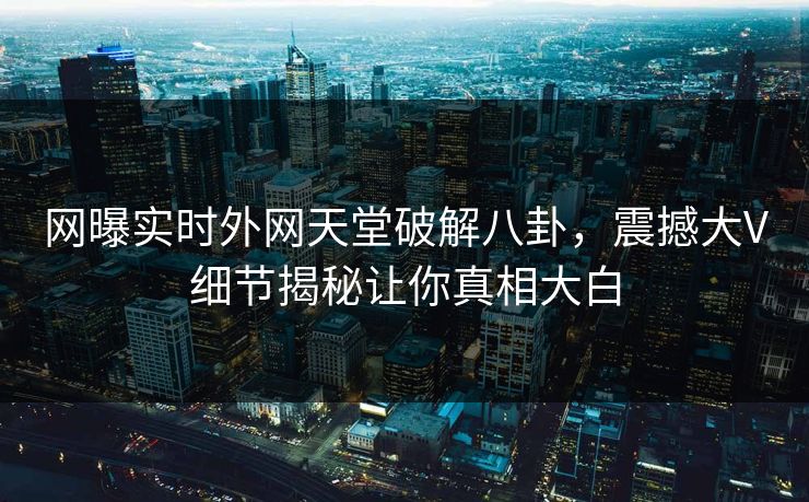 网曝实时外网天堂破解八卦，震撼大V细节揭秘让你真相大白