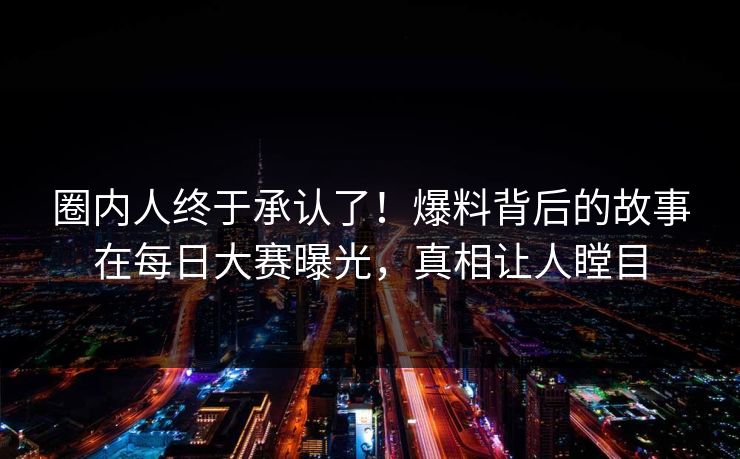 圈内人终于承认了！爆料背后的故事在每日大赛曝光，真相让人瞠目