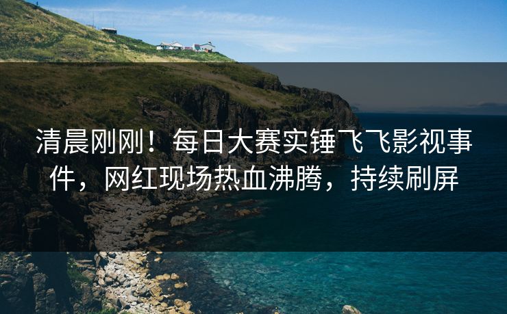 清晨刚刚！每日大赛实锤飞飞影视事件，网红现场热血沸腾，持续刷屏