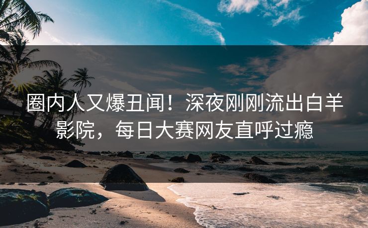 圈内人又爆丑闻！深夜刚刚流出白羊影院，每日大赛网友直呼过瘾