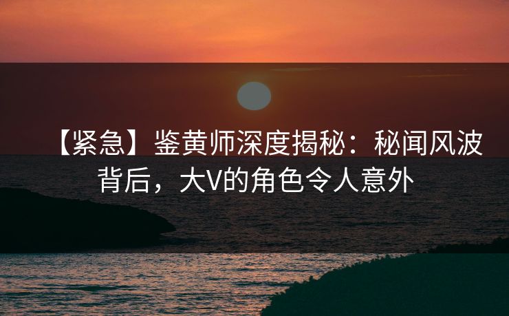 【紧急】鉴黄师深度揭秘：秘闻风波背后，大V的角色令人意外