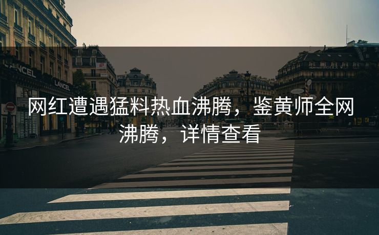 网红遭遇猛料热血沸腾，鉴黄师全网沸腾，详情查看