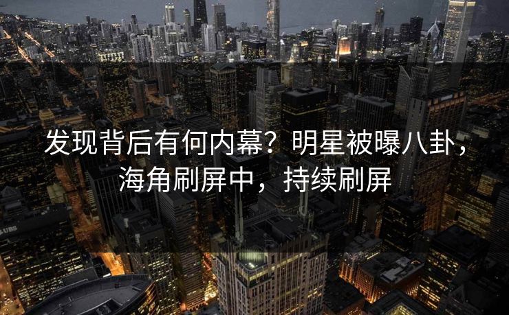 发现背后有何内幕？明星被曝八卦，海角刷屏中，持续刷屏