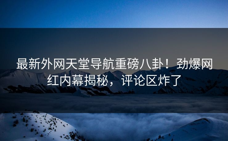 最新外网天堂导航重磅八卦！劲爆网红内幕揭秘，评论区炸了
