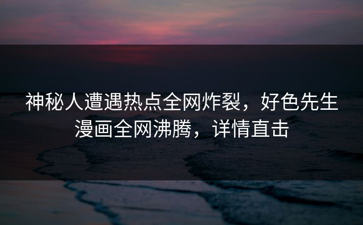 神秘人遭遇热点全网炸裂，好色先生漫画全网沸腾，详情直击