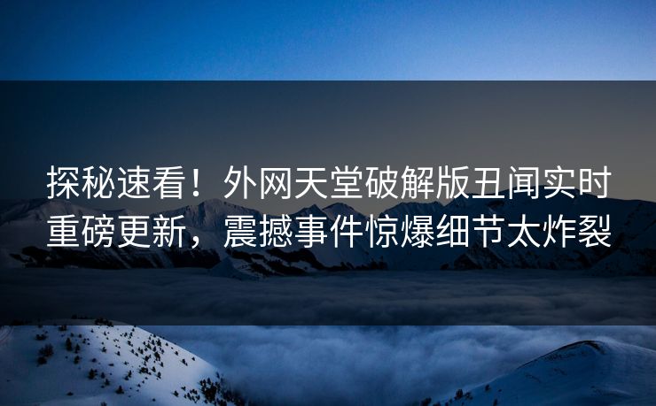 探秘速看！外网天堂破解版丑闻实时重磅更新，震撼事件惊爆细节太炸裂